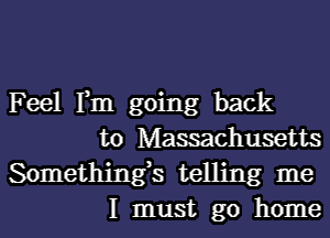 Feel Fm going back

to Massachusetts

Somethings telling me
I must go home