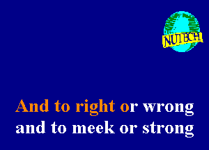 g 3.
st?
. ,2

And to right or wrong
and to meek or strong