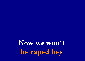 N ow we won't
be raped hey