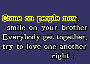 W,

smile on your brother
Everybody get together,
try to love one another

right 1