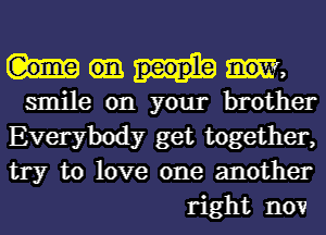 W,

smile on your brother
Everybody get together,
try to love one another
right now1