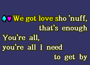 Q We got love sho huff,
thatfs enough

Youke all,
you,re all I need
to get by