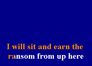 I will sit and earn the
ransom from up here