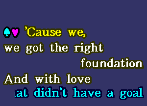 9 ,Cause we,
we got the right

f oundation

And With love
at didl'ft have a goal