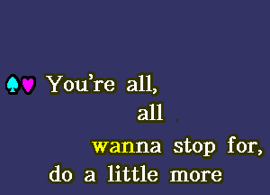 9 You,re all,
all

wanna stop for,
do a little more