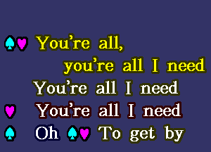 You,re all,
youlre all I need

Youlre all I need
Youlre all I need
Oh 9 To get by