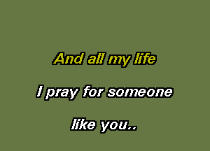 And all my life

I pray for someone

like you..
