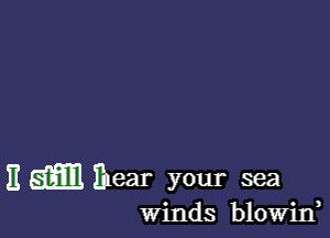 H mm Ihear your sea

winds blowin,