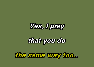 Yes, I pray

that you do

the same way too..