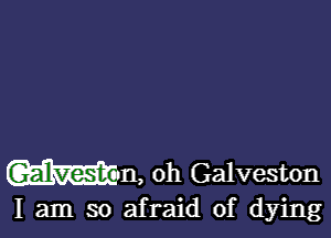 Wm, oh Galveston

I am so afraid of dying