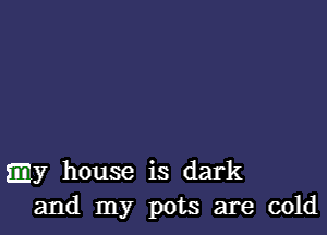 .y house is dark
and my pots are cold