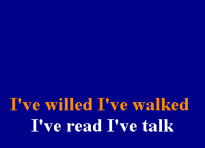 I've willed I've walked
I've read I've talk