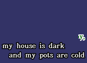 570

my house is dark
and my pots are cold