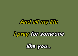 And all my life

I pray for someone

like you..