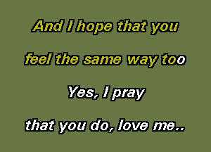 And I hope that you

feel the same way too

Yes, I pray

that you do, love me..