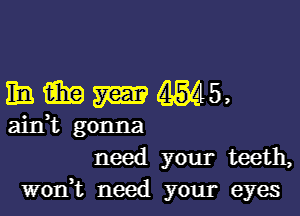 hmmms,

aidt gonna
need your teeth,
won? need your eyes