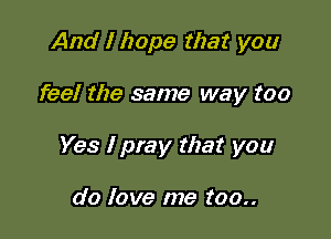 And I hope that you

feel the same way too

Yes I pray that you

do love me too..