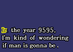 ml the year 9595,
F111 kind of wondering

if man is gonna be .