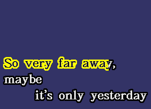 m Em m,
maybe

ifs only yesterday