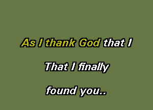 As I thank God that I

That I finally

found you..