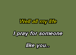 Well all my life

I pray for someone

like you..