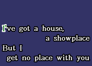 Eve got a house,

a Showplace

But I
get no place With you