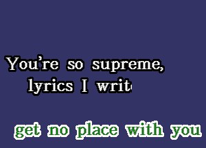 YouTe so supreme,
lyrics I writ.

gmmm