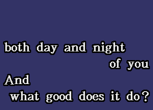 both day and night

of you
And
What good does it do?