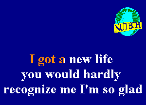 I got a new life
you would hardly
recognize me I'm so glad