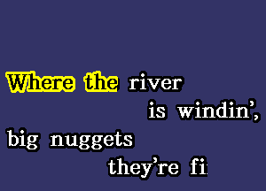 m 631? river

is Windinl
big nuggets
thefre f ii