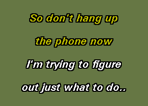 So don't hang up

the phone now

I'm trying to ifgure

outjust what to do..