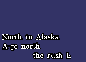 North to Alaska
A-go north
the rush ia