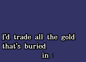 Yd trade all the gold
thafs buried
in