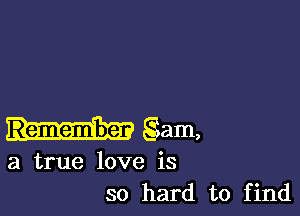 Remember gam,

a true love is
so hard to find