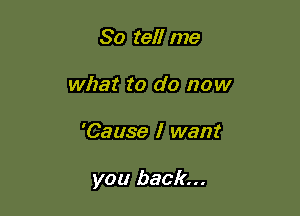 So tell me
what to do now

'Cause I want

you back...