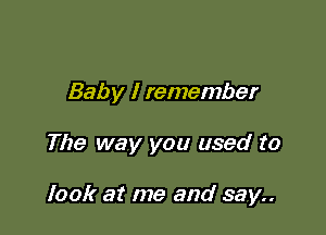 Baby I remember

The way you used to

look at me and say..