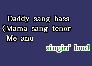 Daddy sang bass
(Mama sang tenor

Me and

mum