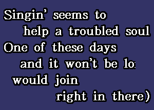 Singin, seems to
help a troubled soul
One of these days
and it won,t be 102
would join
right in there)