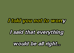 I told you not to worry

I said that everything

would be all right.