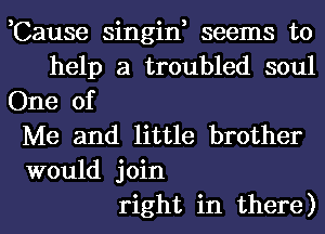 ,Cause singin, seems to
help a troubled soul
One of
Me and little brother
would join
right in there)