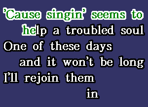 W m m)
EElp a troubled soul
One of these days
and it won,t be long
111 rejoin them
in