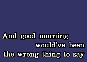 And good morning
wouldKIe been

the wrong thing to say