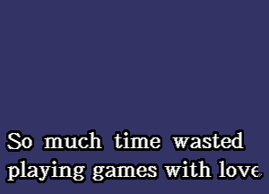 So much time wasted
playing games With love