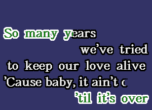 mm years

we,ve tried

to keep our love alive
Cause baby, it aink (

mm