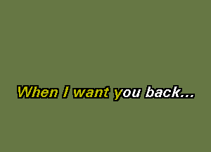 When I want you back...