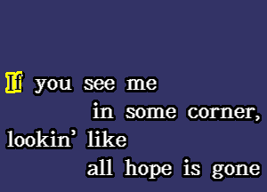 )1? you see me

in some corner,
lookitf like
all hope is gone