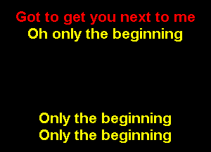 Got to get you next to me
Oh only the beginning

Only the beginning
Only the beginning