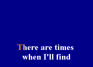 There are times
when I'll find