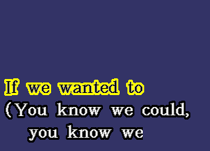 11? m in
(You know we could,
you know we