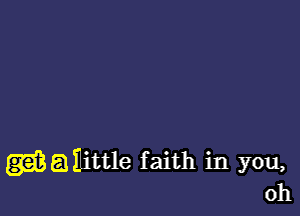 (3g? 51 nittle faith in you,
oh